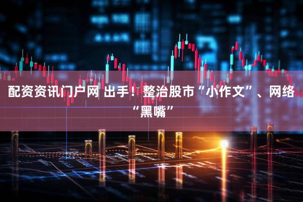 配资资讯门户网 出手！整治股市“小作文”、网络“黑嘴”