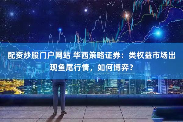 配资炒股门户网站 华西策略证券：类权益市场出现鱼尾行情，如何博弈？
