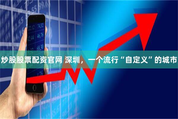 炒股股票配资官网 深圳，一个流行“自定义”的城市