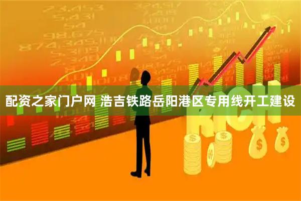 配资之家门户网 浩吉铁路岳阳港区专用线开工建设