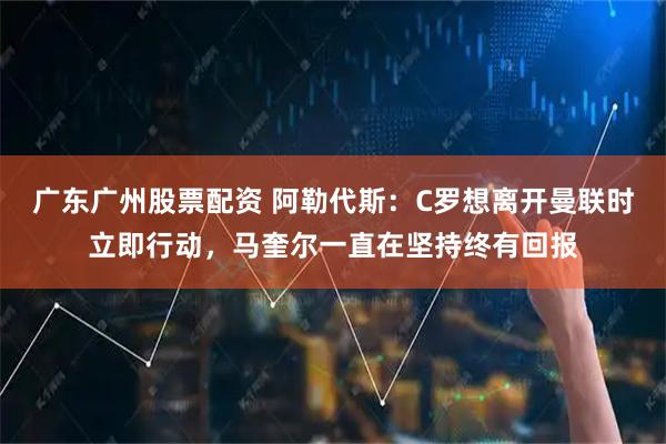广东广州股票配资 阿勒代斯：C罗想离开曼联时立即行动，马奎尔一直在坚持终有回报