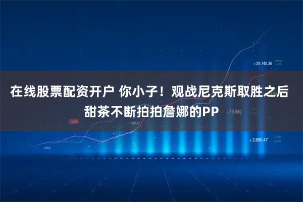 在线股票配资开户 你小子！观战尼克斯取胜之后 甜茶不断拍拍詹娜的PP