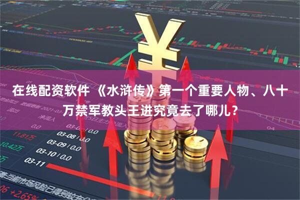 在线配资软件 《水浒传》第一个重要人物、八十万禁军教头王进究竟去了哪儿？