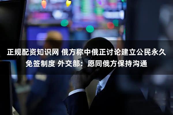 正规配资知识网 俄方称中俄正讨论建立公民永久免签制度 外交部：愿同俄方保持沟通